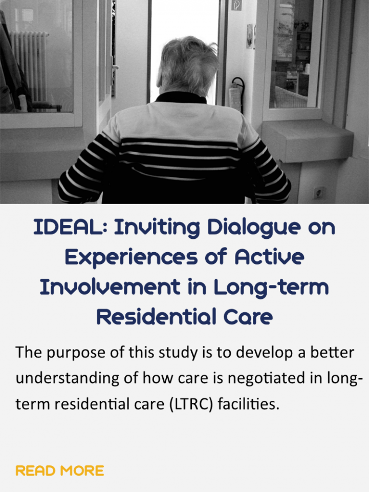 Button for the study, IDEAL" inviting dialogue on experiences of active involvement in long-term residential care.
The button has an image of a older man in a wheel chair who appears to be in a long-term care facility. Underneath is a brief summary of the study which says: The purpose of this study is to develop a better understanding of how care is negotiated in long-term residential care facilities. You can click this button to read more about the study