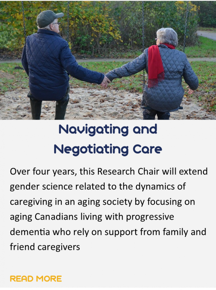 Button for the study navigating and negotiating care. 
The button has an image of two older adults on a swing set holding hands. Underneath is a brief summary of the study which says: over four years, this research chair will extend gender science related to the dynamics of caregiving in an aging society by focusing on aging Canadians living with progressive dementia who rely on support from family and friend caregivers. You can click this button to read more about the study